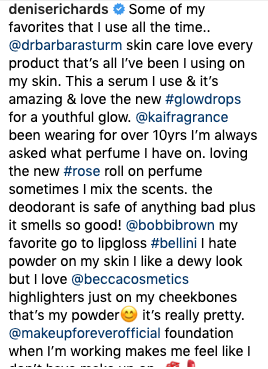 Denise Richards talked about her favorite beauty products on Instagram: Dr. Barbara Sturm Hyaluronic Serum and Glow Drops, kai Fragrance Eau de Parfum, rose Perfume oil, and rose deodorant, Bobbi Brown High Shine Lip Gloss in Bellini, BECCA Cosmetics highlighter, and Make Up For Ever HD Foundation